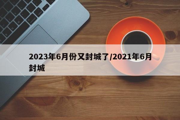 2023年6月份又封城了/2021年6月封城