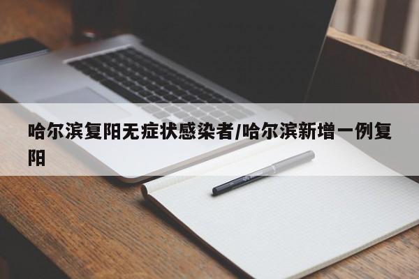 哈尔滨复阳无症状感染者/哈尔滨新增一例复阳