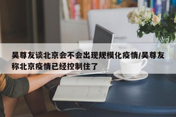 吴尊友谈北京会不会出现规模化疫情/吴尊友称北京疫情已经控制住了