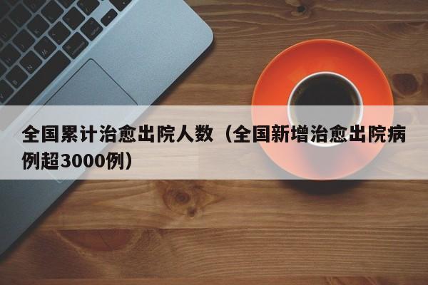全国累计治愈出院人数(全国新增治愈出院病例超3000例)