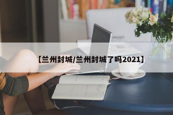 【兰州封城/兰州封城了吗2021】