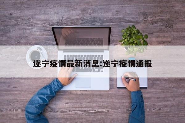 遂宁疫情最新消息:遂宁疫情通报