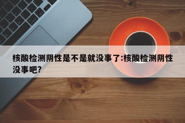 核酸检测阴性是不是就没事了:核酸检测阴性没事吧?